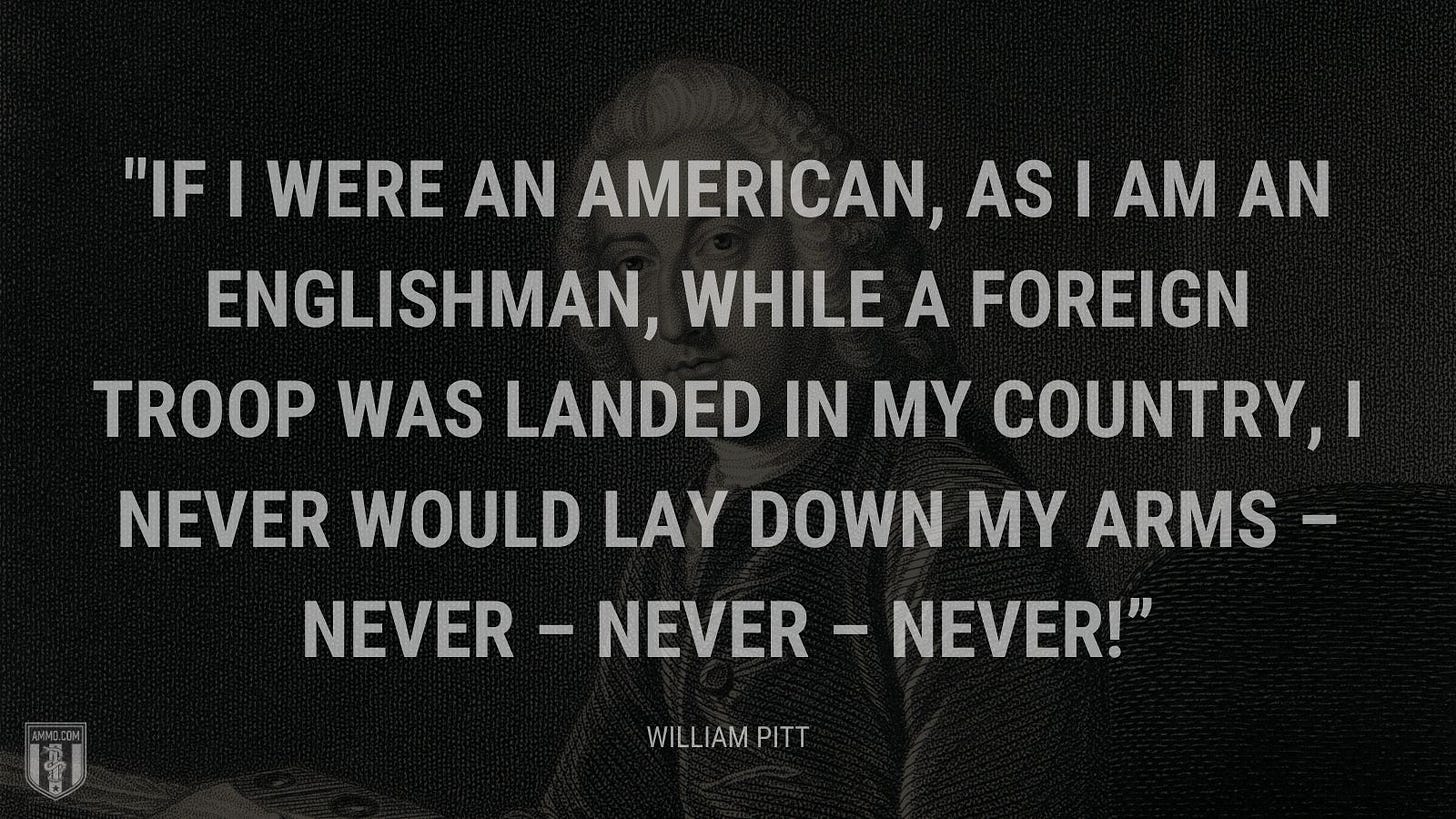 “If I were an American, as I am an Englishman, while a foreign troop was landed in my country, I never would lay down my arms – never – never – never!” - William Pitt
