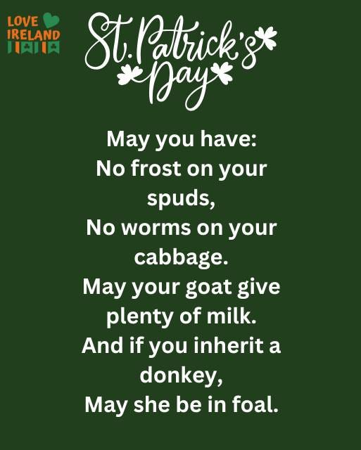 May be an image of ‎text that says "‎LOVE IRELAND HAIIA باا Patrick's* gt *Dayx May you have: No frost on your spuds, No worms n your cabbage. May your goat give plenty of milk. And if you inherit a donkey, May she be in foal.‎"‎