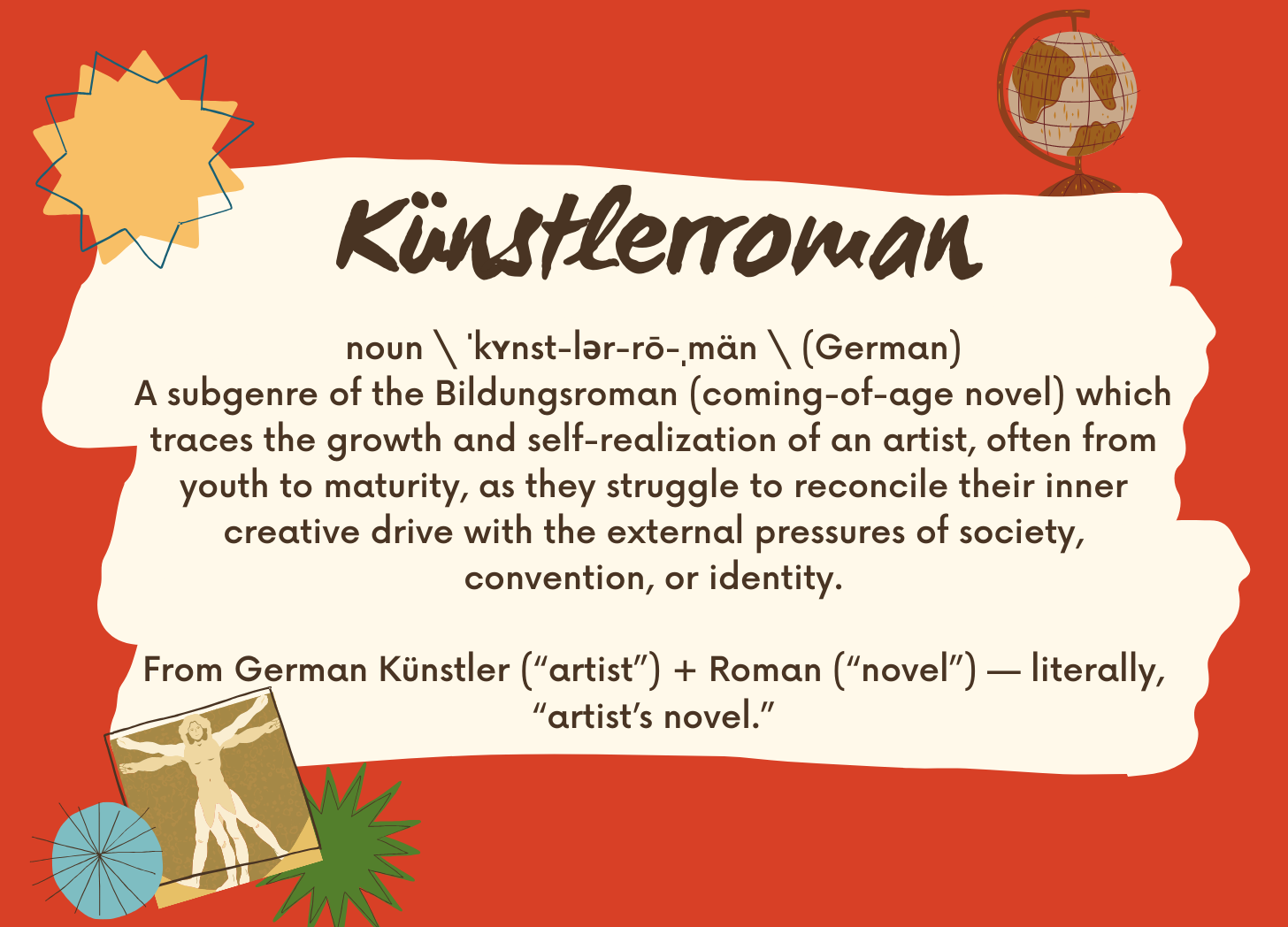 A red, yellow, and cream image with the following text: text from the image:  Künstlerroman  noun \ ˈkʏnst-lər-rō-ˌmän \ (German)A subgenre of the Bildungsroman (coming-of-age novel) which traces the growth and self-realization of an artist, often from youth to maturity, as they struggle to reconcile their inner creative drive with the external pressures of society, convention, or identity.  From German Künstler (“artist”) + Roman (“novel”) — literally, “artist’s novel.”