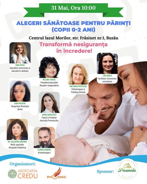May be an image of 8 people and text that says "31 Mai, Ora 10:00 ALEGERI SĂNĂTOASE PENTRU PĂRINȚI (COPII 0-2 ANI) Centrul Iazul Morilor, str. Frăsinet nr.1, Buzău Transformă nesiguranța în încredere! AAHA VOICU Specielist comunicare Specialistcomunicaresi și educație isanatate MELANIA TUDOSE Presedinta üsocialiei Moaşalor ndependente LIDIA BADEA Facilitator comunicare 3re nonviolenta AΝA MARIA PREOTEASA Psinoterap:utși Psiholag [nician CANA MNAHATACHE Viceprimar unicipiul .2อั DIANA GAMUL ESCU CnacT Fondator Asccialia Prematurilor DR. MALENTIN COHTaKu Medics specialist Orlopedie Pediatricü FLORIN LIXANDRU Kinetoterapeut Organizatori: ASOCIATIA CREDU PHOENIX PHGEX ENIX PH Sponsor: Piramida"