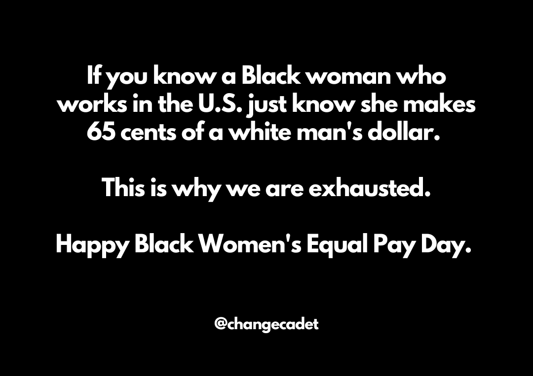 A black background with white sans serif font that says: If you know a Black woman who works in The U.S. just know she makes 65 cents of a white man’s dollar. This is why we are exhausted. Happy Black Women’s Equal Pay Day.
