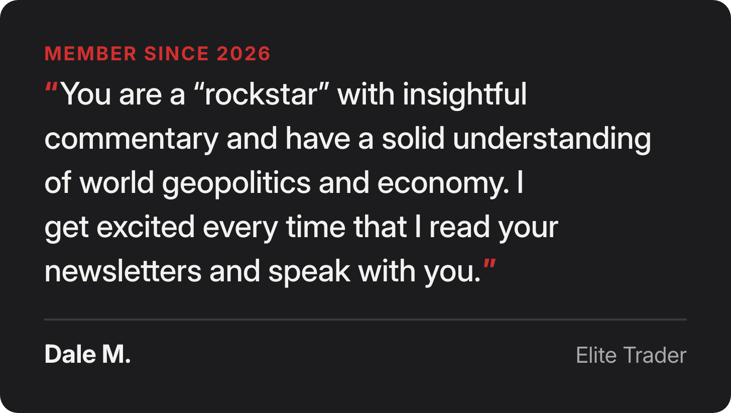 Dale M., Elite Trader since 2026: You are a “rockstar” with insightful commentary and have a solid understanding of world geopolitics and economy. I get excited every time that I read your newsletters and speak with you.