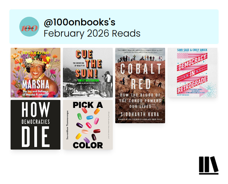 image from Storygraph showing my February 2026 reads in 2 rows of book covers. Top to bottom they are: Row 1 from left to right: Marsha: The Joy and Defiance of Marsha P. Johnson by Tourmaline, Cue the Sun!: The Invention of Reality TV by Emily Nussbaum, Cobalt Red: How the Blood of the Congo Powers Our Lives by Siddharth Kara & Democracy in Retrograde: How to Make Changes Big and Small in Our Country and in Our Lives by Emily Amick and Sami Sage, Row 2 from left to right: How Democracies Die by Daniel Ziblatt and Steven Levitsky & Pick a Color by Souvankham Thammavongsa image from Storygraph showing my February 2026 reads in 2 rows of book covers. Top to bottom they are: Row 1 from left to right: Marsha: The Joy and Defiance of Marsha P. Johnson by Tourmaline, Cue the Sun!: The Invention of Reality TV by Emily Nussbaum, Cobalt Red: How the Blood of the Congo Powers Our Lives by Siddharth Kara & Democracy in Retrograde: How to Make Changes Big and Small in Our Country and in Our Lives by Emily Amick and Sami Sage, Row 2 from left to right: How Democracies Die by Daniel Ziblatt and Steven Levitsky & Pick a Color by Souvankham Thammavongsa