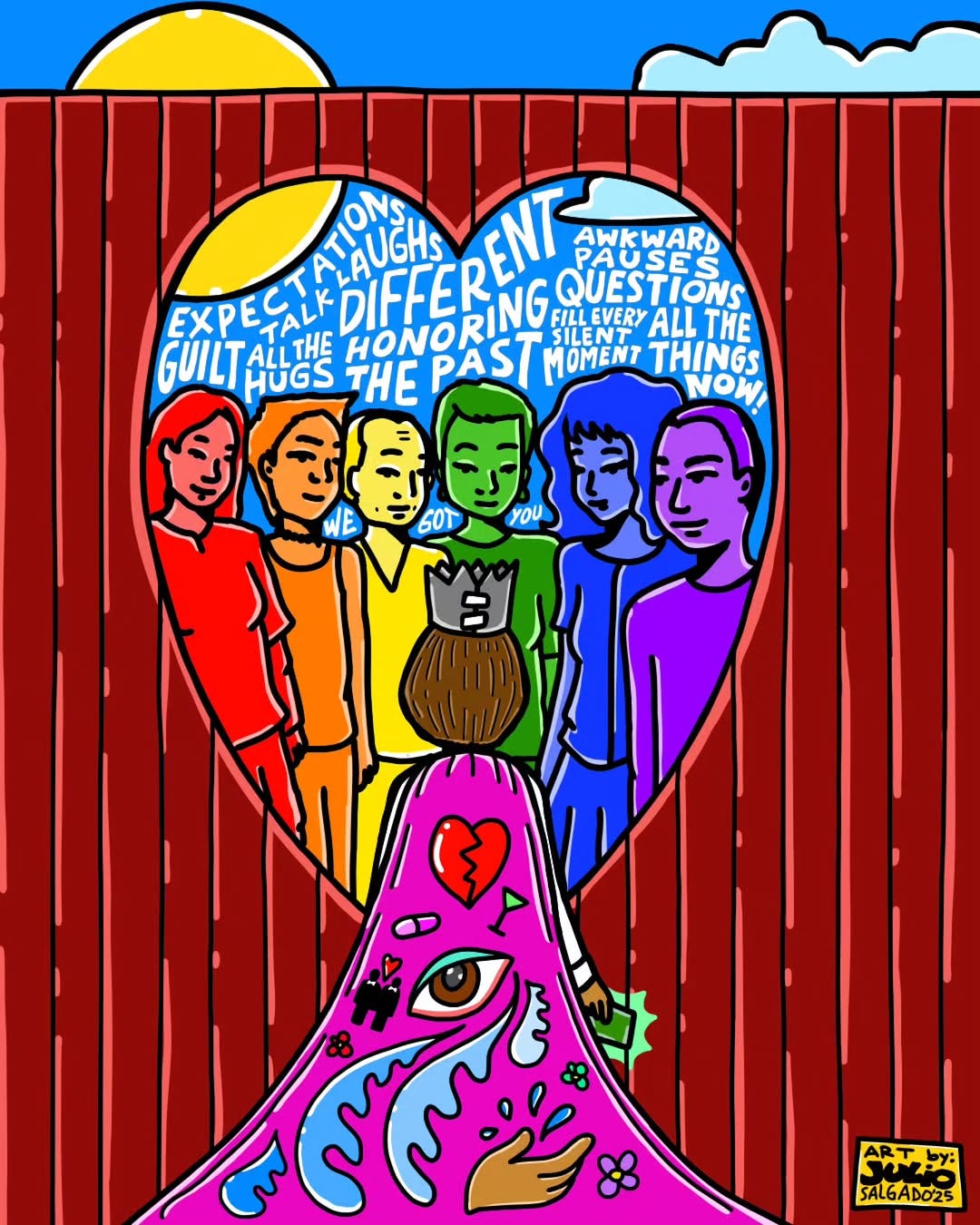 A heart-shaped cutout in a red fence reveals colorful figures and supportive words in white inside. Below, a child is standing there, wearing a pink cape that has an eye overflowing with tears amid various symbols, like pills, alcohol, a hand, flowers, and more. The people standing on the other side of the fence all represent a color of the rainbow. The child is holding a green card. Julio's signature and year are in the bottom right corner, in a yellow box. There is a blue sky with a cloud and yellow sun at the top. Some of the words written inside of the heart are "Expectations, guilt, talk, laughs, all the hugs, different, honoring the past, awkward pauses, questions, fill every silent moment, all the things now!, and we got you". The child is wearing a grey crown, and has shoulder-length brown hair.