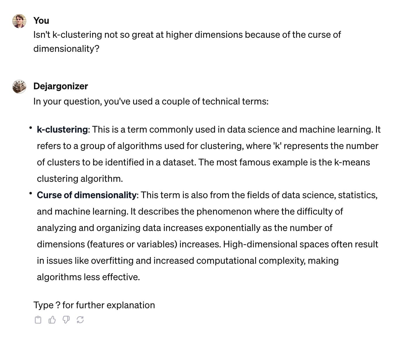 You: Isn't k-clustering not so great at higher dimensions because of the curse of dimensionality? GPT  In your question, you've used a couple of technical terms:      k-clustering: This is a term commonly used in data science and machine learning. It refers to a group of algorithms used for clustering, where 'k' represents the number of clusters to be identified in a dataset. The most famous example is the k-means clustering algorithm.      Curse of dimensionality: This term is also from the fields of data science, statistics, and machine learning. It describes the phenomenon where the difficulty of analyzing and organizing data increases exponentially as the number of dimensions (features or variables) increases. High-dimensional spaces often result in issues like overfitting and increased computational complexity, making algorithms less effective.  Type ? for further explanation