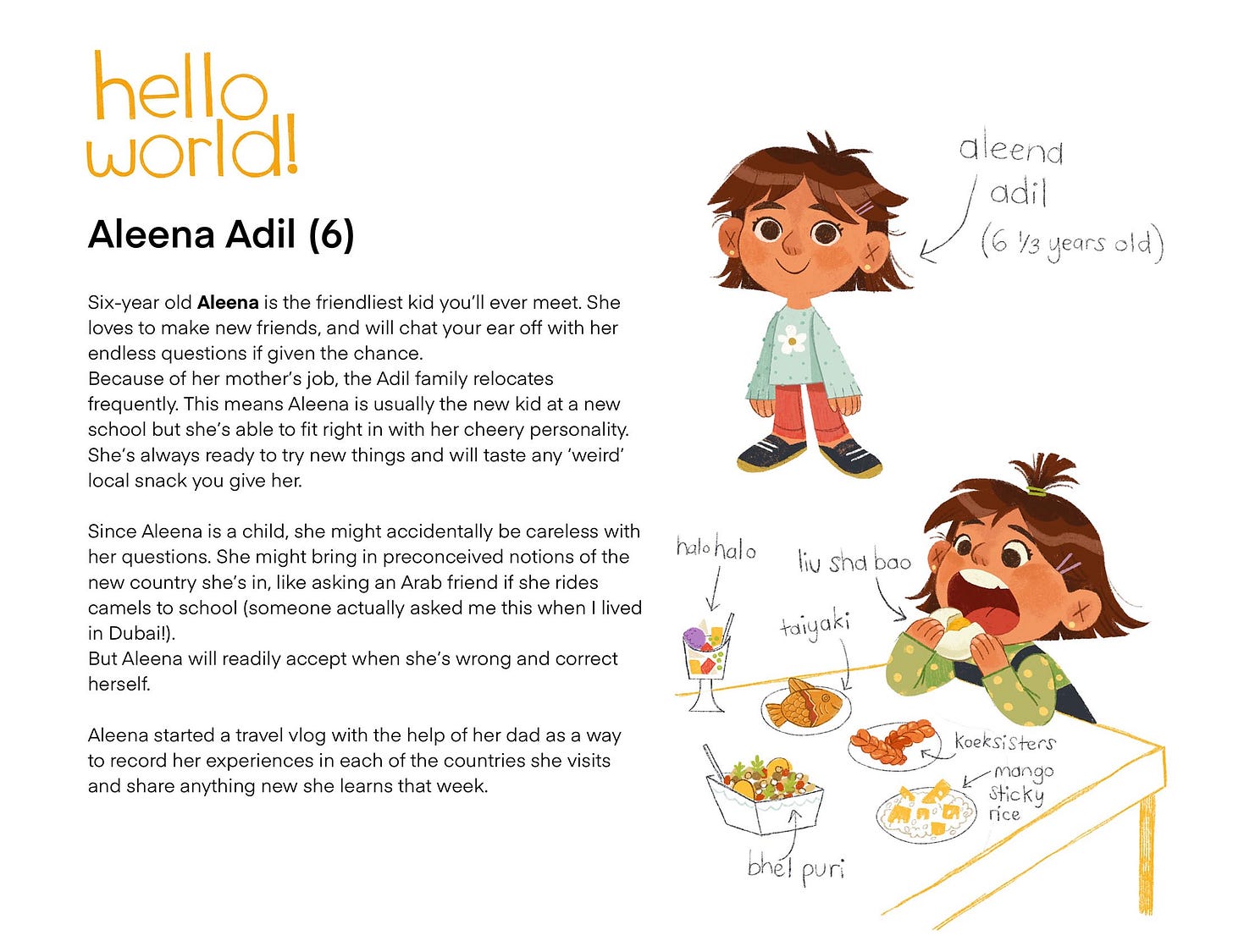 Aleena Adil (6) Six-year old Aleena is the friendliest kid you'll ever meet. She loves to make new friends, and will chat your ear off with her endless questions if given the chance. Because of her mother's job, the Adil family relocates frequently. This means Aleena is usually the new kid at a new school but she's able to fit right in with her cheery personality. She's always ready to try new things and will taste any 'weird' local snack you give her. Since Aleena is a child, she might accidentally be careless with her questions. She might bring in preconceived notions of the new country she's in, like asking an Arab friend if she rides camels to school (someone actually asked me this when I lived in Dubai!). But Aleena will readily accept when she's wrong and correct herself. halohalo Aleena started a travel vlog with the help of her dad as a way to record her experiences in each of the countries she visits and share anything new she learns that week.