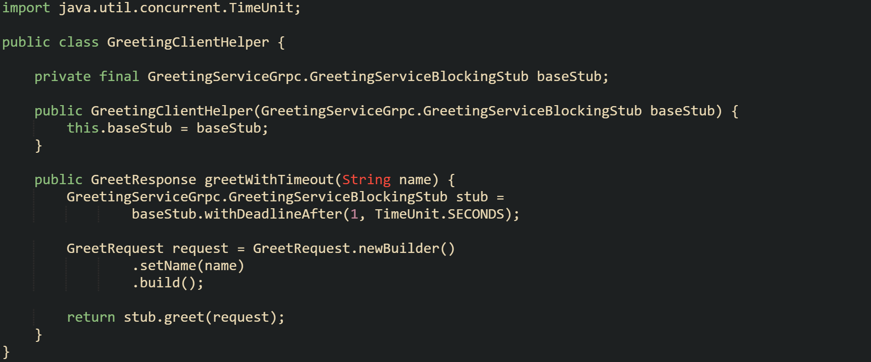 import java.util.concurrent.TimeUnit;  public class GreetingClientHelper {      private final GreetingServiceGrpc.GreetingServiceBlockingStub baseStub;      public GreetingClientHelper(GreetingServiceGrpc.GreetingServiceBlockingStub baseStub) {         this.baseStub = baseStub;     }      public GreetResponse greetWithTimeout(String name) {         GreetingServiceGrpc.GreetingServiceBlockingStub stub =                 baseStub.withDeadlineAfter(1, TimeUnit.SECONDS);          GreetRequest request = GreetRequest.newBuilder()                 .setName(name)                 .build();          return stub.greet(request);     } }