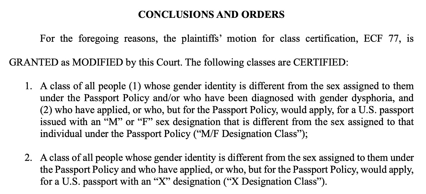CONCLUSIONS AND ORDERS For the foregoing reasons, the plaintiffs' motion for class certification, ECF 77, is GRANTED as MODIFIED by this Court. The following classes are CERTIFIED: 1. A class of all people (1) whose gender identity is different from the sex assigned to them under the Passport Policy and/or who have been diagnosed with gender dysphoria, and (2) who have applied, or who, but for the Passport Policy, would apply, for a U.S. passport issued with an "M" or "F" sex designation that is different from the sex assigned to that individual under the Passport Policy ("M/F Designation Class"); 2. A class of all people whose gender identity is different from the sex assigned to them under the Passport Policy and who have applied, or who, but for the Passport Policy, would apply, for a U.S. passport with an "X" designation ("X Designation Class"). CONCLUSIONS AND ORDERS For the foregoing reasons, the plaintiffs' motion for class certification, ECF 77, is GRANTED as MODIFIED by this Court. The following classes are CERTIFIED: 1. A class of all people (1) whose gender identity is different from the sex assigned to them under the Passport Policy and/or who have been diagnosed with gender dysphoria, and (2) who have applied, or who, but for the Passport Policy, would apply, for a U.S. passport issued with an "M" or "F" sex designation that is different from the sex assigned to that individual under the Passport Policy ("M/F Designation Class"); 2. A class of all people whose gender identity is different from the sex assigned to them under the Passport Policy and who have applied, or who, but for the Passport Policy, would apply, for a U.S. passport with an "X" designation ("X Designation Class").