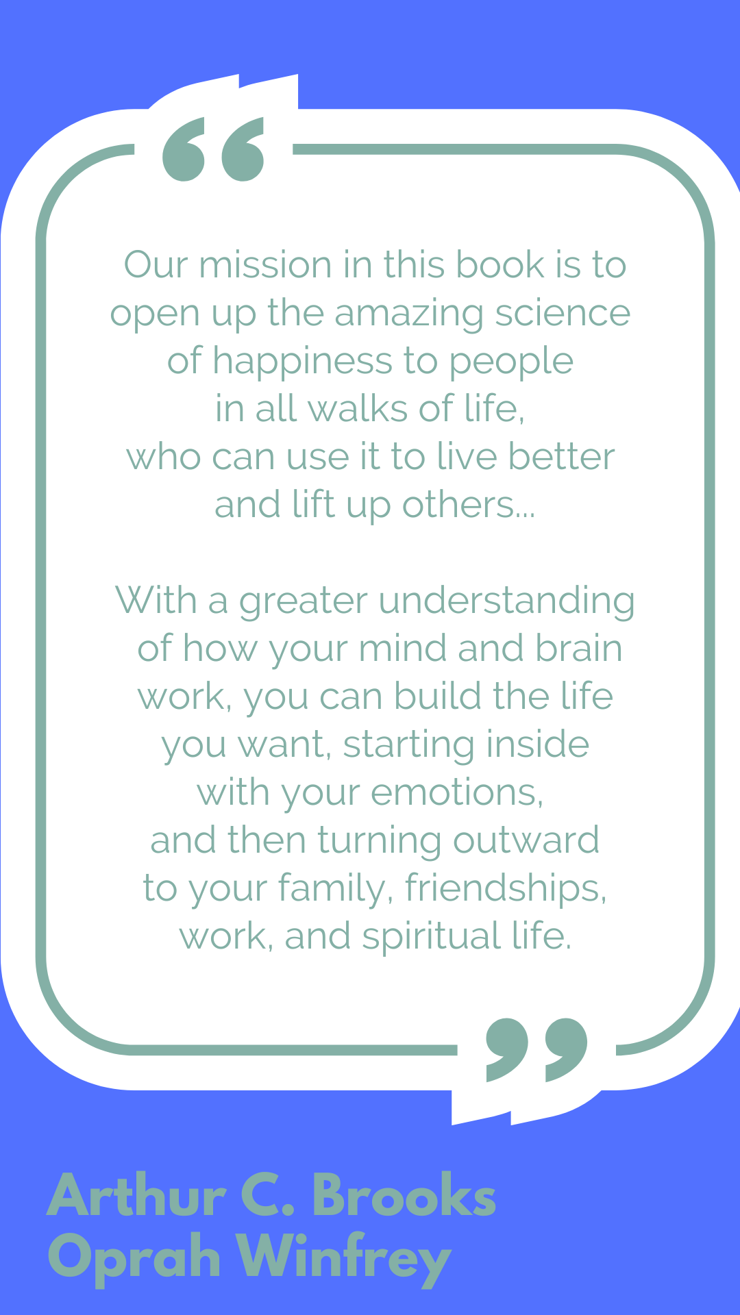 "Our mission in this book is to open up the amazing science of happiness to people in all walks of life, who can use it to live better and lift up others...With a greater understanding of how your mind and brain work, you can build the life you want, starting inside with your emotions, and then turning outward to your family, friendships, work, and spiritual life," said Arthur C. Brooks and Oprah Winfrey.