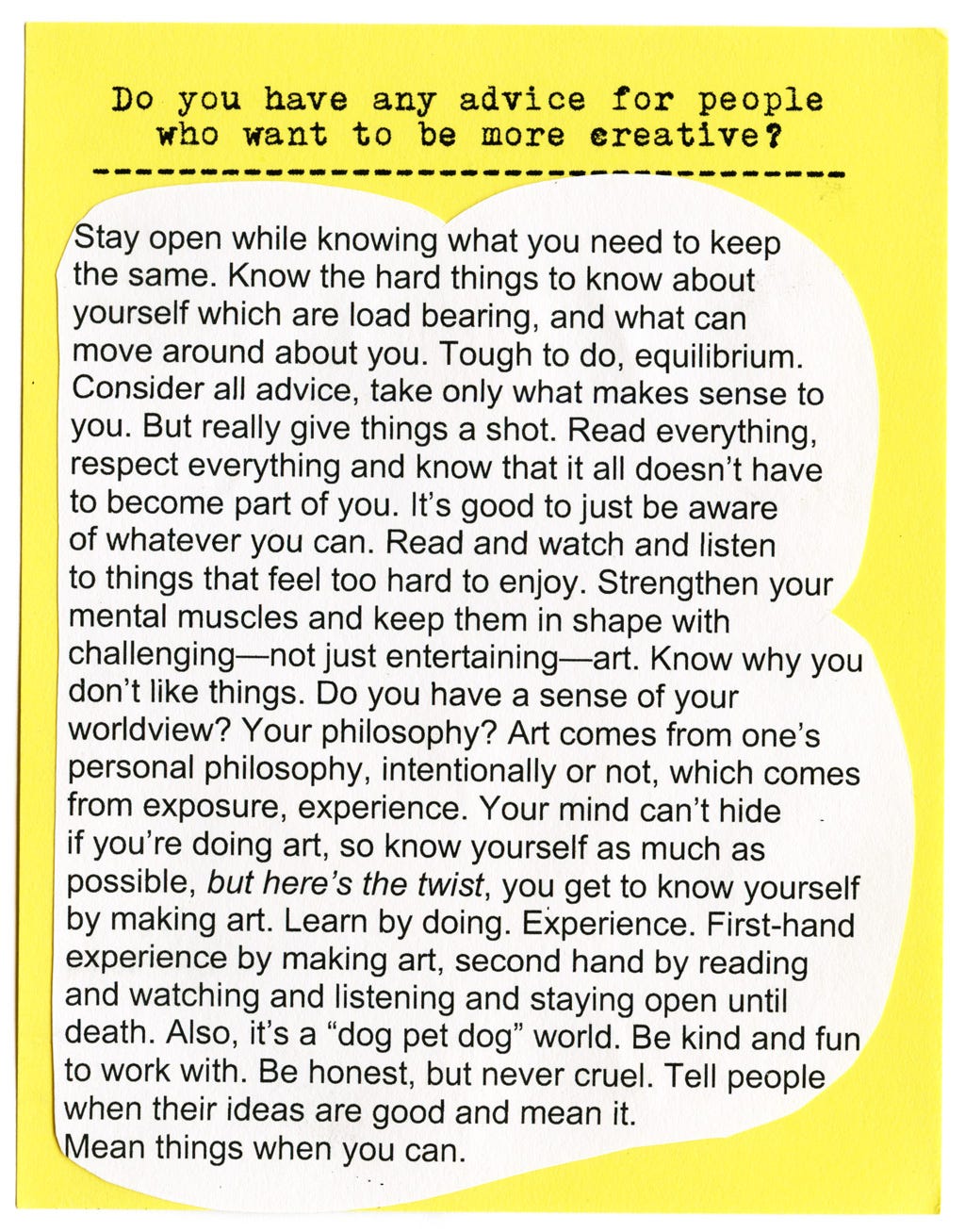 Do you have any advice for people who want to be more creative?   Stay open while knowing what you need to keep the same. Know the hard things to know about yourself which are load bearing, and what can move around about you. Tough to do, equilibrium.  Consider all advice, take only what makes sense to you. But really give things a shot. Read everything, respect everything and know that it all doesn't have to become part of you. It's good to just be aware of whatever you can. Read and watch and listen to things that feel too hard to enjoy. Strengthen your mental muscles and keep them in shape with challenging—not just entertaining—art. Know why you don't like things. Do you have a sense of your worldview? Your philosophy? Art comes from one's personal philosophy, intentionally or not, which comes from exposure, experience. Your mind can't hide if you're doing art, so know yourself as much as possible, but here's the twist, you get to know yourself by making art. Learn by doing. Experience. First-hand experience by making art, second hand by reading and watching and listening and staying open until death. Also, it's a "dog pet dog" world. Be kind and fun to work with. Be honest, but never cruel. Tell people when their ideas are good and mean it. Mean things when you can.