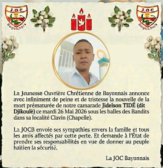 May be an image of text that says "J.O.C Βαcηлblί J.O.C கெப்ட்மந் La Jeunesse Ouvrière Chrétienne de Bayonnais annonce avec infiniment de peine et de tristesse la nouvelle de la mort prématurée de notre camarade Jidelson TIDÉ (dit Djikoulè) ce mardi 26 Mai 2026 sous les balles des Bandits dans sa localité Clavin (Chapelle). La JOCB envoie ses sympathies envers la famille et tous les amis affectés par cette perte. Et demande à r'État de prendre ses responsabilités en vue de donner au peuple haïtien la sécurité. LaJOC Bayonnais" May be an image of text that says "J.O.C Βαcηлblί J.O.C கெப்ட்மந் La Jeunesse Ouvrière Chrétienne de Bayonnais annonce avec infiniment de peine et de tristesse la nouvelle de la mort prématurée de notre camarade Jidelson TIDÉ (dit Djikoulè) ce mardi 26 Mai 2026 sous les balles des Bandits dans sa localité Clavin (Chapelle). La JOCB envoie ses sympathies envers la famille et tous les amis affectés par cette perte. Et demande à r'État de prendre ses responsabilités en vue de donner au peuple haïtien la sécurité. LaJOC Bayonnais"