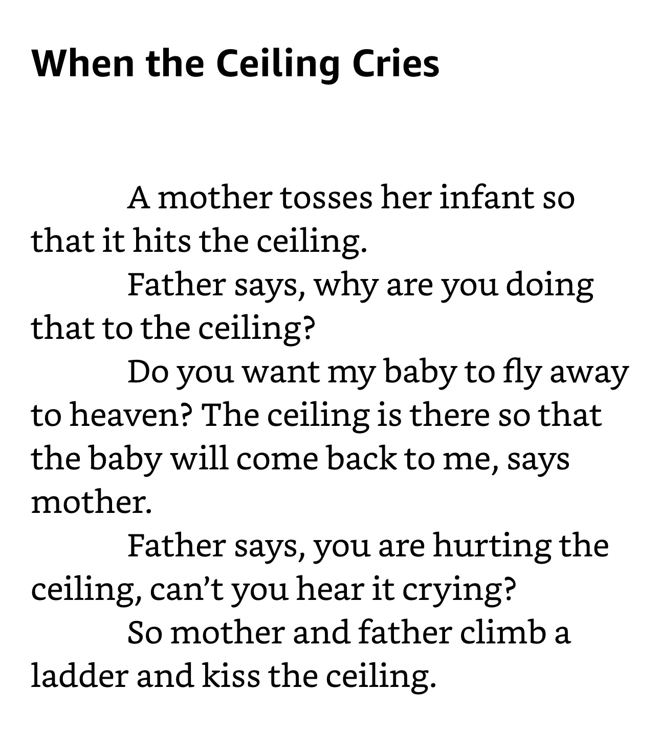 When the Ceiling Cries  A mother tosses her infant so that it hits the ceiling.     Father says, why are you doing that to the ceiling? Do you want my baby to fly away to heaven?     The ceiling is there so that the baby will come back to me, says mother.    Father says, you are hurting the ceiling, can’t you hear it crying?     So mother and father climb a ladder and kiss the ceiling.