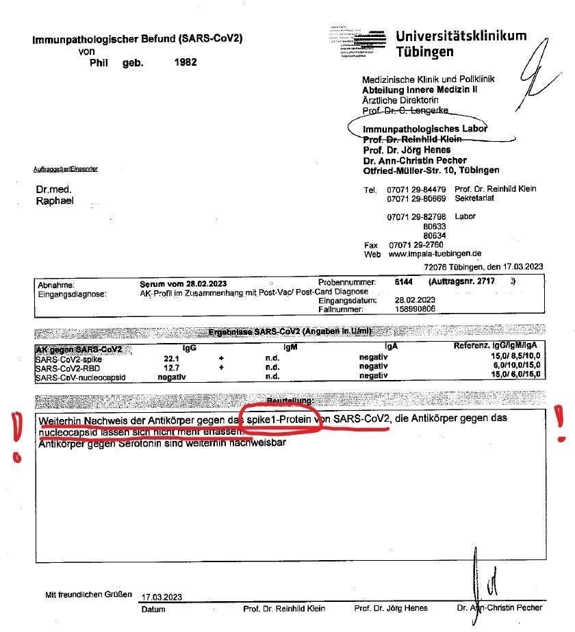 Immunpathologischer Befund (SARS-CoV2) 
von 
Phil geb. 
1982 
Universitätsklinikum 
Tübingen 
Medizinische Klinik und Poliklinik 
Innere Medizin Il 
Ärztliche Direktorin 
Immunpathologisches 
Prof. Dr. Jörg Henes 
Dr. Ann-Christin Pecher 
Otfried-Müller-str. 10, Tübingen 
Dr.med. 
RQhael 
Eingangsdiagnose: 
S..CoV2-5pike 
ARS-COV2-RBO 
ARS4m.'-nue 
Serum vom 28.02.2023 
Fax 
Web 
Probemurrmer. 
AK-P.•ofl im Zusammenhang mit Post-Vacl post-Card Dagnose 
Fallrwrnmer: 
07071 29-84479 Prof. Dr. Renhild Kein 
0707$ 29-80569 Sekretariat 
07071 29-827% Labor 
80633 
80634 
07071 29-2760 
72076 Tübingen. den f7.03.2023 
6144 (Aumagsnr. 2717. 2) 
2e.02.2c23 
15ass080e 
22.1 
12.7 
negativ 
negati v 
gA 
15,0/ 
6.011uo/1S0 
achweis der Antikörper gegen d Spikel -Protein SARS-CoV2, die Antikörper gegen das 
nuclcoca Si 
rp 
Mit 
omn SI we 
$bar 
Prof. Dr. Reinhild 
Prof. Dr. Jörg Hanes 
Dr. 
-CMstm PeNr 
