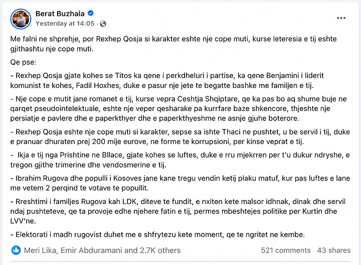 Përshkrimi: Këto janë screenshot-e nga muri i Facebook-ut të Berat Buzhalës, të postuara më 27 janar 2025. Në postimin e parë, Buzhala sulmon ashpër figurën e njohur akademike dhe letrare Rexhep Qosja, duke e quajtur “një copë muti” si karakter dhe si shkrimtar. Ai e akuzon për servilizëm ndaj regjimit të Titos, përfshirjen në korrupsion dhe për oportunizëm politik. Në postimin e dytë, të bërë dy orë më vonë, Buzhala vazhdon retorikën e tij të ashpër ndaj Qosjes, duke e cilësuar atë si një shkrimtar mediokër dhe një politikan të poshtër. Ai pretendon se Qosja ka qenë një “shkrimtar i promovuar nga Jugosllavia” dhe e akuzon për qëndrime të diskutueshme politike gjatë trazirave në Shqipëri në vitin 1997.