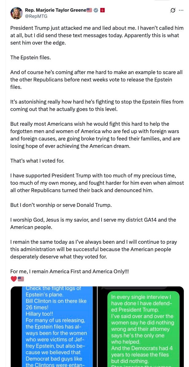President Trump just attacked me and lied about me. I haven’t called him at all, but I did send these text messages today. Apparently this is what sent him over the edge. The Epstein files. And of course he’s coming after me hard to make an example to scare all the other Republicans before next weeks vote to release the Epstein files. It’s astonishing really how hard he’s fighting to stop the Epstein files from coming out that he actually goes to this level. But really most Americans wish he would fight this hard to help the forgotten men and women of America who are fed up with foreign wars and foreign causes, are going broke trying to feed their families, and are losing hope of ever achieving the American dream. That’s what I voted for. I have supported President Trump with too much of my precious time, too much of my own money, and fought harder for him even when almost all other Republicans turned their back and denounced him. But I don’t worship or serve Donald Trump. I worship God, Jesus is my savior, and I serve my district GA14 and the American people. I remain the same today as I’ve always been and I will continue to pray this administration will be successful because the American people desperately deserve what they voted for. For me, I remain America First and America Only!!! President Trump just attacked me and lied about me. I haven’t called him at all, but I did send these text messages today. Apparently this is what sent him over the edge. The Epstein files. And of course he’s coming after me hard to make an example to scare all the other Republicans before next weeks vote to release the Epstein files. It’s astonishing really how hard he’s fighting to stop the Epstein files from coming out that he actually goes to this level. But really most Americans wish he would fight this hard to help the forgotten men and women of America who are fed up with foreign wars and foreign causes, are going broke trying to feed their families, and are losing hope of ever achieving the American dream. That’s what I voted for. I have supported President Trump with too much of my precious time, too much of my own money, and fought harder for him even when almost all other Republicans turned their back and denounced him. But I don’t worship or serve Donald Trump. I worship God, Jesus is my savior, and I serve my district GA14 and the American people. I remain the same today as I’ve always been and I will continue to pray this administration will be successful because the American people desperately deserve what they voted for. For me, I remain America First and America Only!!!