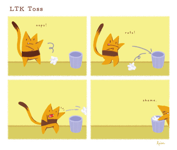 Long Tail Killy (LTK), an orange striped cat with a long, skinny tail, tries to toss a crumpled piece of paper into a small wastebasket but misses. “Oops!” LTK tries again, but the paper hits the edge of the basket and falls on the ground. “Rats!” They try one more time – the paper flies over the basket, missing it completely. LTK, frowning, picks up the paper and places it right into the basket. “Shame.”  