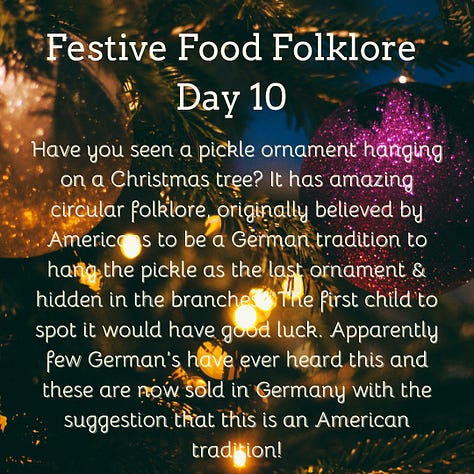 Festive Food Folklore - Day 9 During Jul in Norway and Sweden, a tradition is to eat a rice porridge known as risgrøt (risgrynsgröt in Swedish); a single almond is hidden in the porridge. Whoever finds the almond receives a marzipan pig as a prize. The marzipan pig symbolizes good luck and fortune for the upcoming year. The pigs sometimes have four-leaf clovers, coins or other symbols of good luck in their mouths. Festive Food Folklore - Day 10 Have you seen a pickle ornament hanging on a Christmas tree? It has amazing circular folklore, originally believed by Americans to be a German tradition to hang the pickle as the last ornament & hidden in the branches. The first child to spot it would have good luck. Apparently few German’s have ever heard this and these are now sold in Germany with the suggestion that this is an American tradition! Festive Food Folklore - Day 11 In some European Christmas traditions the spirits of ancestors are remembered during the Christmas Eve meal, vacant places are set, a candle/light is kept burning all night, and the leftover food remains on the table overnight for visiting spirits. In the 8thC St Bede also wrote that the early Medieval English left food on tables overnight during the Christmas season so that visiting spirits could partake of the feast. Festive Food Folklore - Day 12 Lutzelfrau, a German folkloric figure who could appear at your door and check your household for cleanliness on 13 December. If your house met inspection and the children appeared to be well behaved she would not abduct any children but instead before she went, gave her skirts a shake, letting fall sweets, fruits, and nuts interspersed with turnips and potatoes which may or may not contain coins inside. Festive Food Folklore - Day 13 This is the day to make or indulge in saffron buns for St Lucia Day as enjoyed in several Scandinavian countries. These buns - (Lussekatter) are supposed to resemble cats tails wrapped around each other. St Lucia is celebrated as a symbol of light in the dark of the year, with processions of girls in white dresses, the leader with a candle headdress. Festive Food Folklore - Day 14 At the winter solstice, the Yule bannock was made between noon and six o’clock before being baked over the Cailleach Nollaig (the Scottish Yule log). Its edges were indented to depict the rays of the sun, and each person in the house was expected to turn the bannock sunwise as it cooked to ensure that bad luck would not befall the family. It was also common for divination charms to be dropped into the batter. Festive Food Folklore - Day 15 The kallikantzaros were either a type of vampire or werewolf. These creatures were red-eyed, covered in black hair, with an overlong tongue & club-feet and were said to sneak down the chimney to devour festive foods between 25 December & 6 January. Solutions ranged from hanging pork based snacks & sweets in the chimney to stop them coming further into the home, to throwing a honey-soaked doughnut onto the roof to distract them. The most effective was to throw salt onto the fire to discourage them.