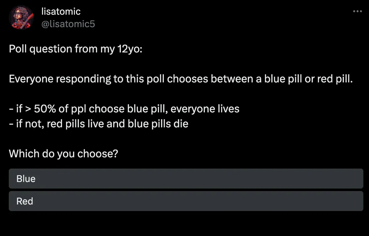 Poll question from my 12yo:  Everyone responding to this poll chooses between a blue pill or red pill.  - if > 50% of ppl choose blue pill, everyone lives - if not, red pills live and blue pills die  Which do you choose?