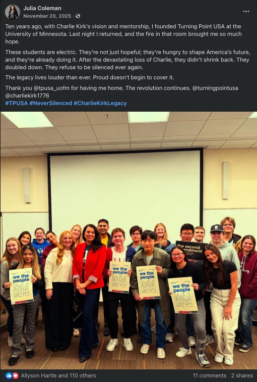 Julia Coleman social media post bragging about founding Turning Point USA University of Minnesota chapter, reading - Ten years ago, with Charlie Kirk's vision and mentorship, I founded Turning Point USA at the University of Minnesota. Last night I returned, and the fire in that room brought me so much hope. These students are electric. They're not just hopeful; they're hungry to shape America's future, and they're already doing it. After the devastating loss of Charlie, they didn’t shrink back. They doubled down. They refuse to be silenced ever again. The legacy lives louder than ever. Proud doesn't begin to cover it. Thank you @tpusa_uofm for having me home. The revolution continues. @turningpointusa @charliekirk1776 #TPUSA #NeverSilenced #CharlieKirkLegacy Julia Coleman social media post bragging about founding Turning Point USA University of Minnesota chapter, reading - Ten years ago, with Charlie Kirk's vision and mentorship, I founded Turning Point USA at the University of Minnesota. Last night I returned, and the fire in that room brought me so much hope. These students are electric. They're not just hopeful; they're hungry to shape America's future, and they're already doing it. After the devastating loss of Charlie, they didn’t shrink back. They doubled down. They refuse to be silenced ever again. The legacy lives louder than ever. Proud doesn't begin to cover it. Thank you @tpusa_uofm for having me home. The revolution continues. @turningpointusa @charliekirk1776 #TPUSA #NeverSilenced #CharlieKirkLegacy