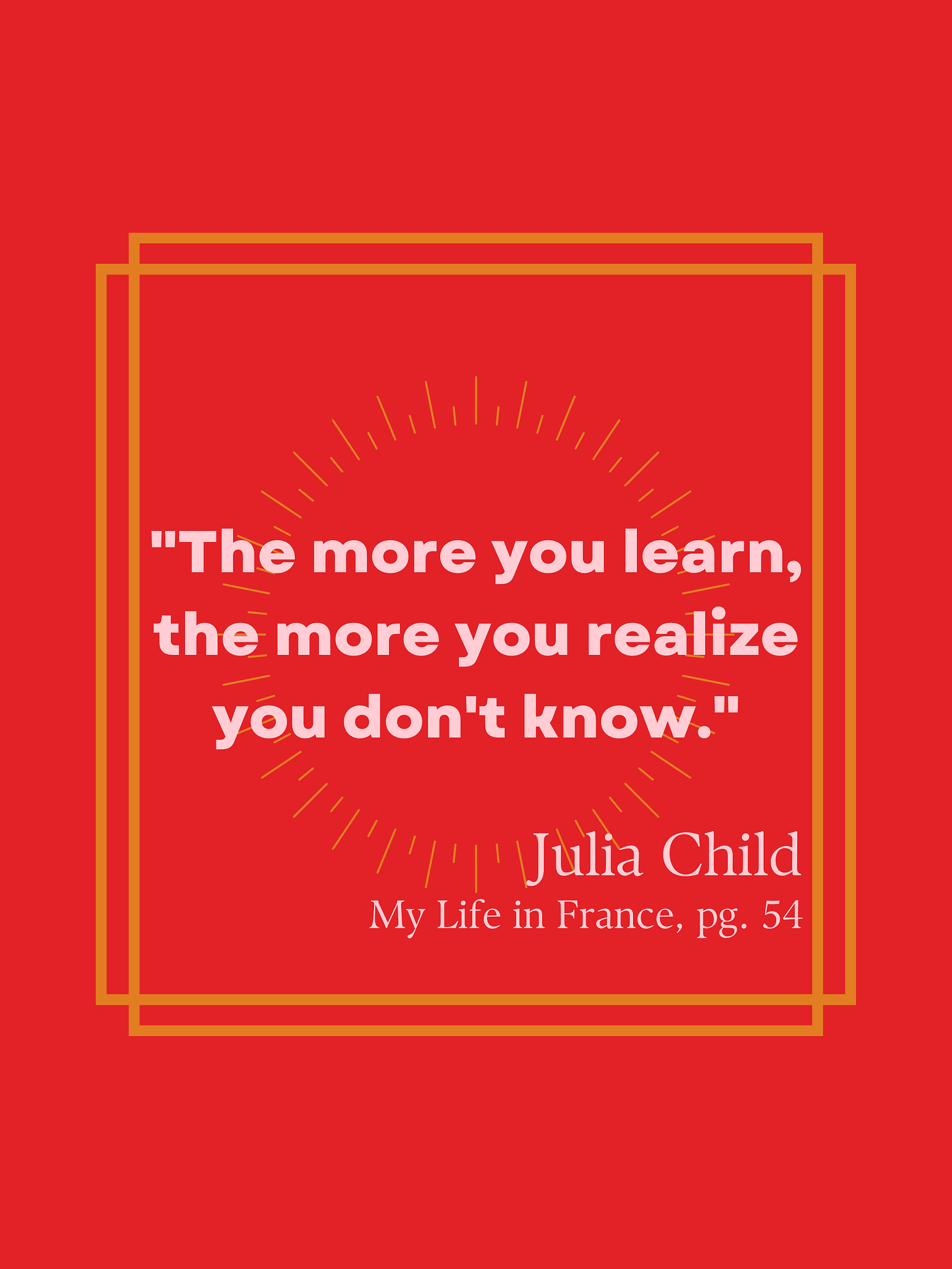 "The more you learn, the more you realize you don't know." Julia Child. My Life in France, pg. 54 "The more you learn, the more you realize you don't know." Julia Child. My Life in France, pg. 54