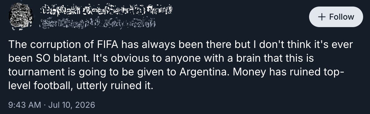 A screenshot of a July 10 post on Bluesky (with username redacted) reads [sic]: “The corruption of FIFA has always been there but I don’t think it’s ever been SO blatant. It’s obvious to anyone with a brain that this tournament is going to be given to Argentina. Money has ruined top-level football, utterly ruined it.”