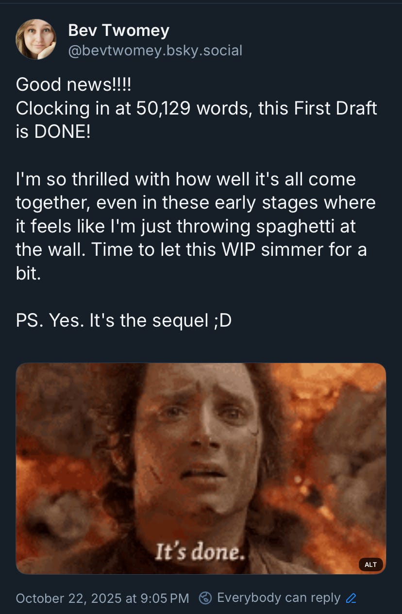 May be an image of text that says 'Bev Twomey @bevtwomey.bsky.so social Good news!!!! Clocking in at 50,129 words, this First Draft is DONE! I'm so thrilled with how well it's all come together, even in these early stages where it feels like I'm just throwing spaghetti at the wall. Time to let this WIP simmer for a bit. PS. Yes. It's the sequel ;D It's done. October 22, 2025 at 9:05 PM ALT Everybody can reply o' May be an image of text that says 'Bev Twomey @bevtwomey.bsky.so social Good news!!!! Clocking in at 50,129 words, this First Draft is DONE! I'm so thrilled with how well it's all come together, even in these early stages where it feels like I'm just throwing spaghetti at the wall. Time to let this WIP simmer for a bit. PS. Yes. It's the sequel ;D It's done. October 22, 2025 at 9:05 PM ALT Everybody can reply o'