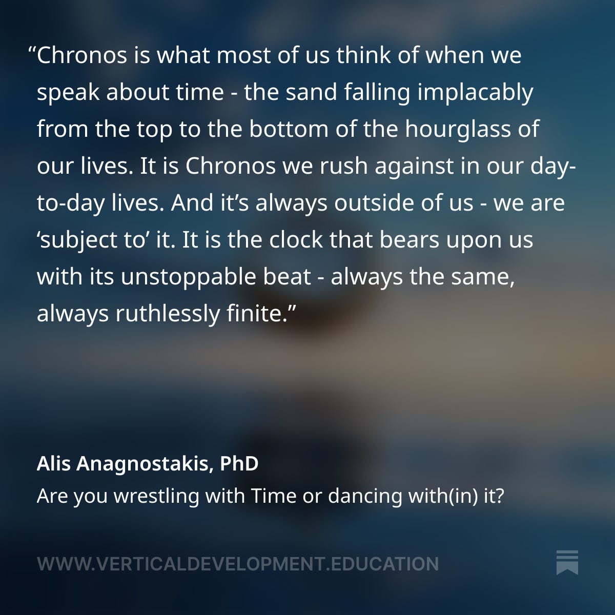 Chronos refers to linear, clock time, the time we measure in minutes, hours, days, and years. Chronos is what most of us think of when we speak about time - the sand falling implacably from the top to the bottom of the hourglass of our lives. It is Chronos we rush against in our day-to-day lives. And it’s always outside of us - we are ‘subject to’ it.