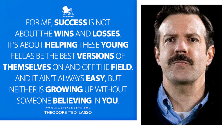 For me, success is not about the wins and losses. It's about helping these young fellas be the best versions of themselves on and off the field. And it ain't always easy, but neither is growing up without someone believing in you. - Theodore 'Ted' Lasso (Ted Lasso Quotes)