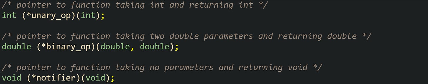 /* pointer to function taking int and returning int */ int (*unary_op)(int);  /* pointer to function taking two double parameters and returning double */ double (*binary_op)(double, double);  /* pointer to function taking no parameters and returning void */ void (*notifier)(void);