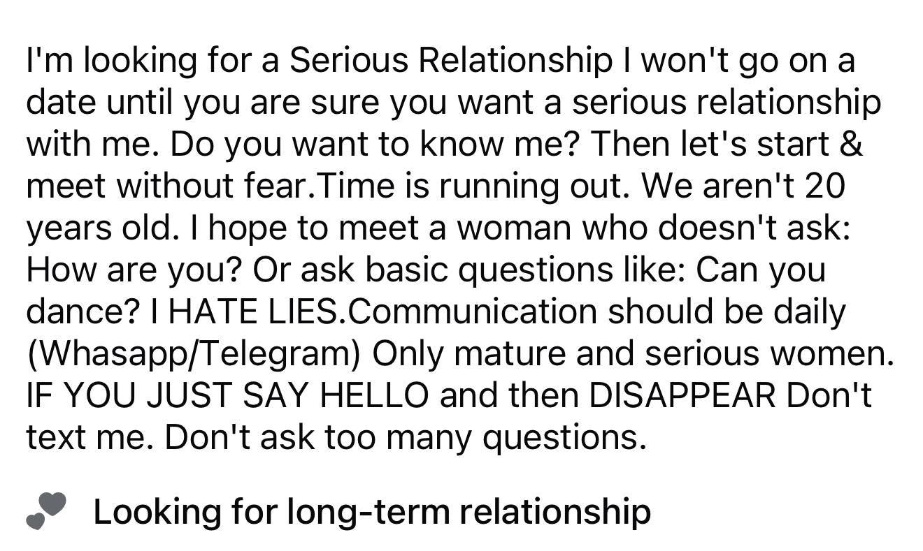 May be an image of text that says 'I'm looking for a Serious Relationship I won't go on a date until you are sure you want a serious relationship with me. Do you want to know me? Then let's start & meet without fear. Time is running out. We aren't 20 years old. I hope to meet a woman who doesn't ask: How are you? Or ask basic questions like: Can you dance? HATE LIES.Communication should be daily (Whasapp/ (Whasapp/Telegram) Only mature and serious women. IF YOU JUST SAY HELLO and then DISAPPEAR Don't text me. Don't ask too many questions. Looking for long-term relationship'