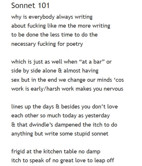 Sonnet 101 why is everybody always writing about fucking like me the more writing to be done the less time to do the necessary fucking for poetry  which is just as well when “at a bar” or side by side alone & almost having sex but in the end we change our minds ‘cos work is early/harsh work makes you nervous  lines up the days & besides you don’t love each other so much today as yesterday & that dwindle’s dampened the itch to do anything but write some stupid sonnet  frigid at the kitchen table no damp itch to speak of no great love to leap off