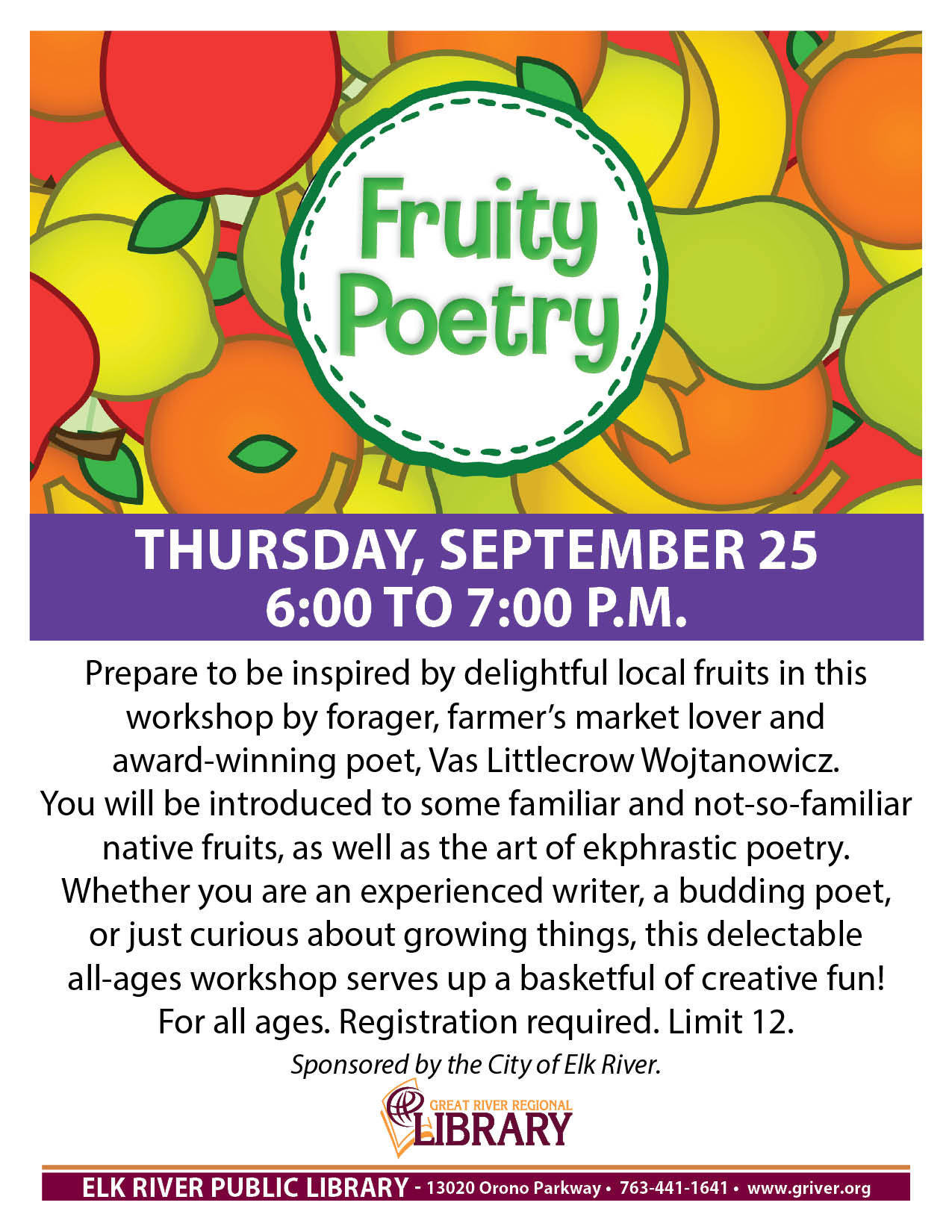  Fruity Poetry In-Person  Prepare to be inspired by delightful local fruits in this workshop by forager, farmer's market lover and award-winning poet, Vas Littlecrow Wojtanowicz. You will be introduced to some familiar and not-so-familiar native fruits, as well as the art of ekphrastic poetry. Whether you are an experienced writer, a budding poet, or just curious about growing things, this delectable all-ages workshop serves up a basketful of creative fun! For all ages. Registration required. Limit 12. Sponsored by the City of Elk River.  Date:     Thursday, September 25, 2025  Time:     6:00pm - 7:00pm Time Zone:     Central Time - US & Canada (change)  Location:     Elk River Community Room Audience:       All ages    Categories:       Class/Workshop   