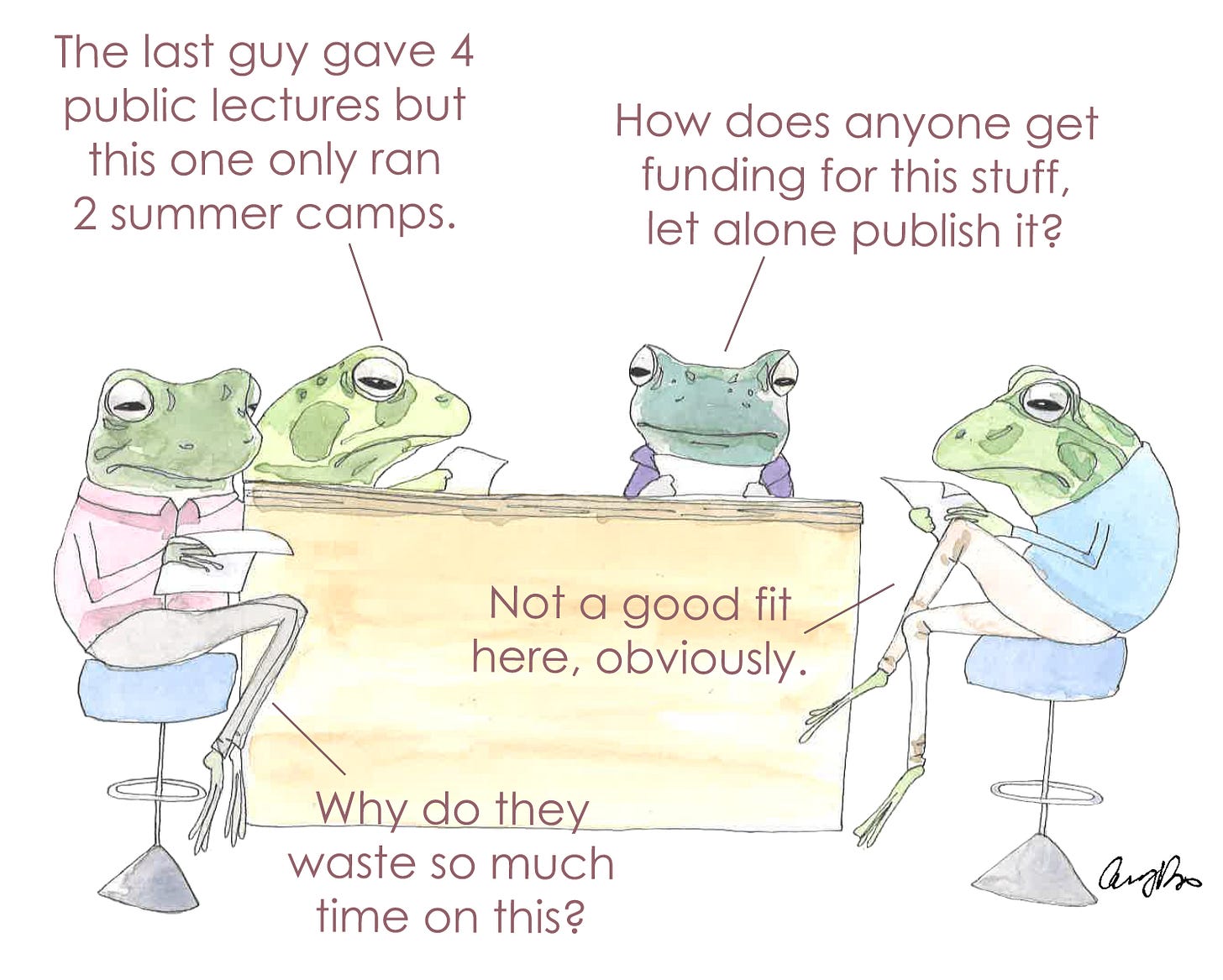 Four frogs dressed in academic-style clothing sit on stools around a table, all commenting on the same job application. Frog 1: The last guy gave 4 public lectures but this one only ran 2 summer camps. Frog 2: How does anyone get funding for this stuff, let alone publish it? Frog 3: Why do they waste so much time on this? Frog 4: Not a good fit here, obviously. Four frogs dressed in academic-style clothing sit on stools around a table, all commenting on the same job application. Frog 1: The last guy gave 4 public lectures but this one only ran 2 summer camps. Frog 2: How does anyone get funding for this stuff, let alone publish it? Frog 3: Why do they waste so much time on this? Frog 4: Not a good fit here, obviously.
