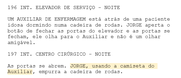 196 INT. ELEVADOR DE SERVIÇO - NOITE UM AUXILIAR DE ENFERMAGEM está atrás de uma paciente idosa dormindo numa cadeira de rodas. JORGE aperta o botão de fechar as portas do elevador e as portas se fecham, ele olha para o Auxiliar e não é um olhar amigável. 197 INT. CENTRO CIRÚRGICO - NOITE As portas se abrem. JORGE, usando a camiseta do Auxiliar, empurra a cadeira de rodas. 196 INT. ELEVADOR DE SERVIÇO - NOITE UM AUXILIAR DE ENFERMAGEM está atrás de uma paciente idosa dormindo numa cadeira de rodas. JORGE aperta o botão de fechar as portas do elevador e as portas se fecham, ele olha para o Auxiliar e não é um olhar amigável. 197 INT. CENTRO CIRÚRGICO - NOITE As portas se abrem. JORGE, usando a camiseta do Auxiliar, empurra a cadeira de rodas.