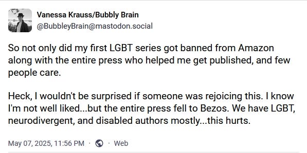 Vanessa Krauss on Mastodon. Post content: "So not only did my first LGBT series got[sic] banned from Amazon along with the entire press who helped me get published, and few people care. Heck, I wouldn't be surprised if someone was rejoicing this. I know I'm not well liked...but the entire press fell to Bezos. "We have LGBT, neurodivergent, and disabled authors mostly...this hurts."