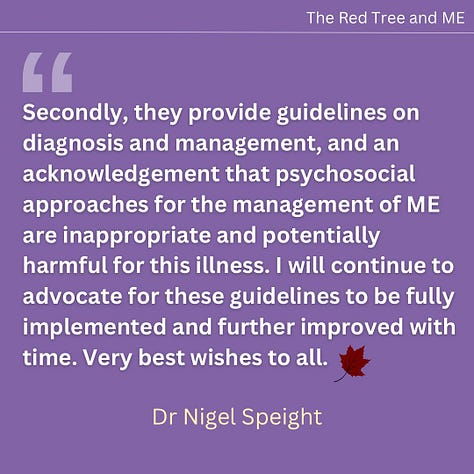 I believe the 2021 NICE Guidelines are a significant step forward giving hope for better care for patients in the future. Firstly, they have consigned Graded Exercise Therapy to the dustbin of history where it truly belongs. Secondly, they provide guidelines on diagnosis and management, and an acknowledgement that psychosocial approaches for the management of ME are inappropriate and potentially harmful for this illness. I will continue to advocate for these guidelines to be fully implemented and further improved with time. Very best wishes to all.