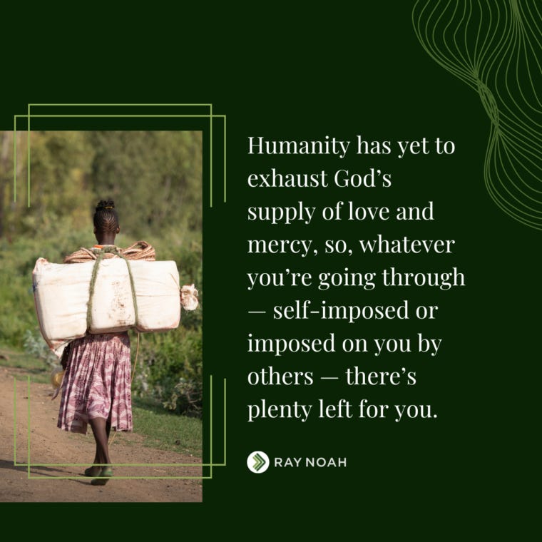 Humanity has yet to exhaust God’s supply of love and mercy, so, whatever you’re going through — self-imposed or imposed on you by others — there’s plenty left for you.-Ray Noah
