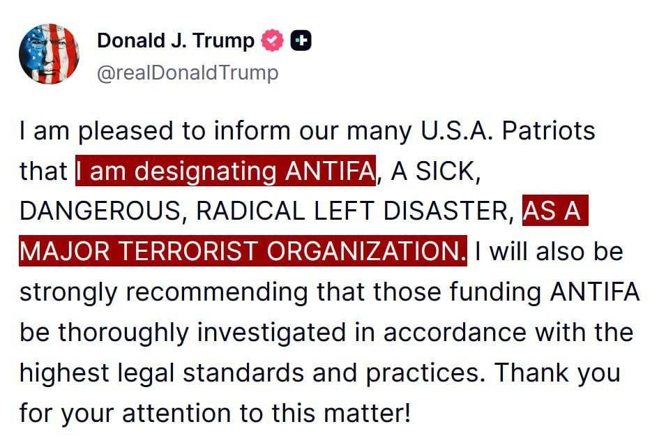 May be an image of text that says 'Donald J. Trump @realDonaldTrump + I am pleased to inform our many U.S.A. Patriots that am designating ANTIFA, A SICK, DANGEROUS, RADICAL LEFT DISASTER, AS A MAJOR TERRORIST ORGANIZATION. will also be oe strongly recommending that those funding ANTIFA be thoroughly investigated in accordance with the highest legal standards and practices. Thank you for your attention to this matter!'