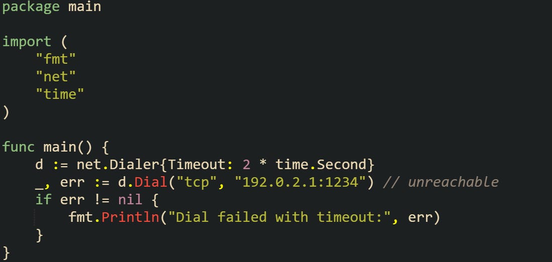 package main  import (     "fmt"     "net"     "time" )  func main() {     d := net.Dialer{Timeout: 2 * time.Second}     _, err := d.Dial("tcp", "192.0.2.1:1234") // unreachable     if err != nil {         fmt.Println("Dial failed with timeout:", err)     } }