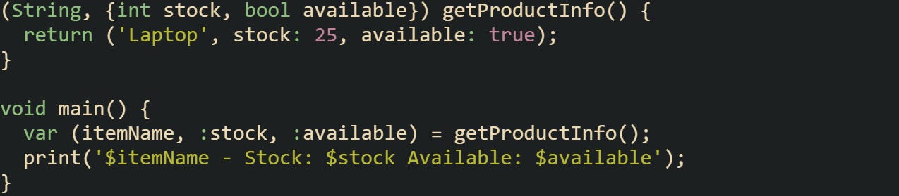 (String, {int stock, bool available}) getProductInfo() { return ('Laptop', stock: 25, available: true); } void main() { var (itemName, :stock, :available) = getProductInfo(); print('$itemName - Stock: $stock Available: $available'); } (String, {int stock, bool available}) getProductInfo() { return ('Laptop', stock: 25, available: true); } void main() { var (itemName, :stock, :available) = getProductInfo(); print('$itemName - Stock: $stock Available: $available'); }