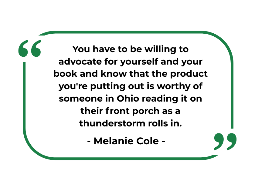 "You have to be willing to advocate for yourself and your book and know that the product you're putting out is worthy of someone in Ohio reading it on their front porch as a thunderstorm rolls in." - Melanie Cole