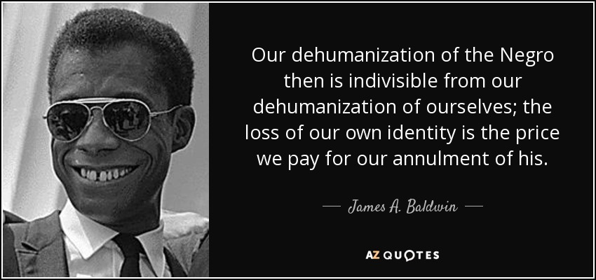 James A. Baldwin quote: Our dehumanization of the Negro then is indivisible from our... James A. Baldwin quote: Our dehumanization of the Negro then is indivisible from our...