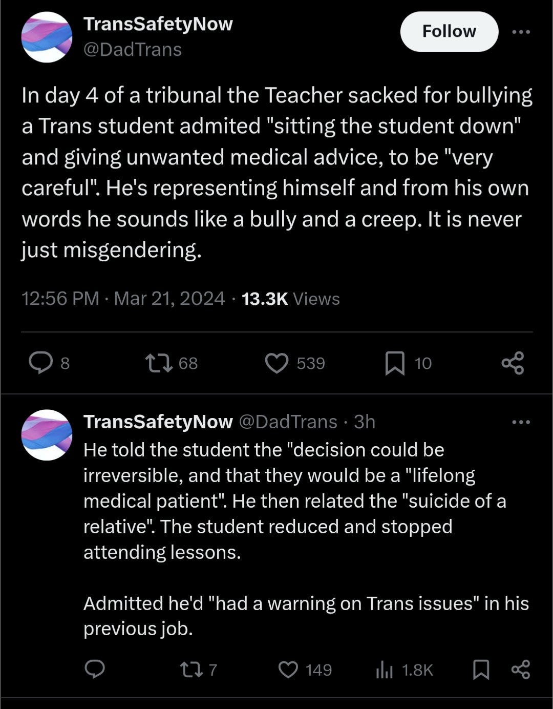 The image contains two tweets from the account TransSafetyNow (@DadTrans).  The first tweet reads: "In day 4 of a tribunal the Teacher sacked for bullying a Trans student admitted "sitting the student down" and giving unwanted medical advice, to be "very careful". He's representing himself and from his own words he sounds like a bully and a creep. It is never just misgendering. 12:56 PM · Mar 21, 2024 · 13.3K Views"  The second tweet reads: "He told the student the "decision could be irreversible, and that they would be a "lifelong medical patient". He then related the "suicide of a relative". The student reduced and stopped attending lessons.  Admitted he'd "had a warning on Trans issues" in his previous job."
