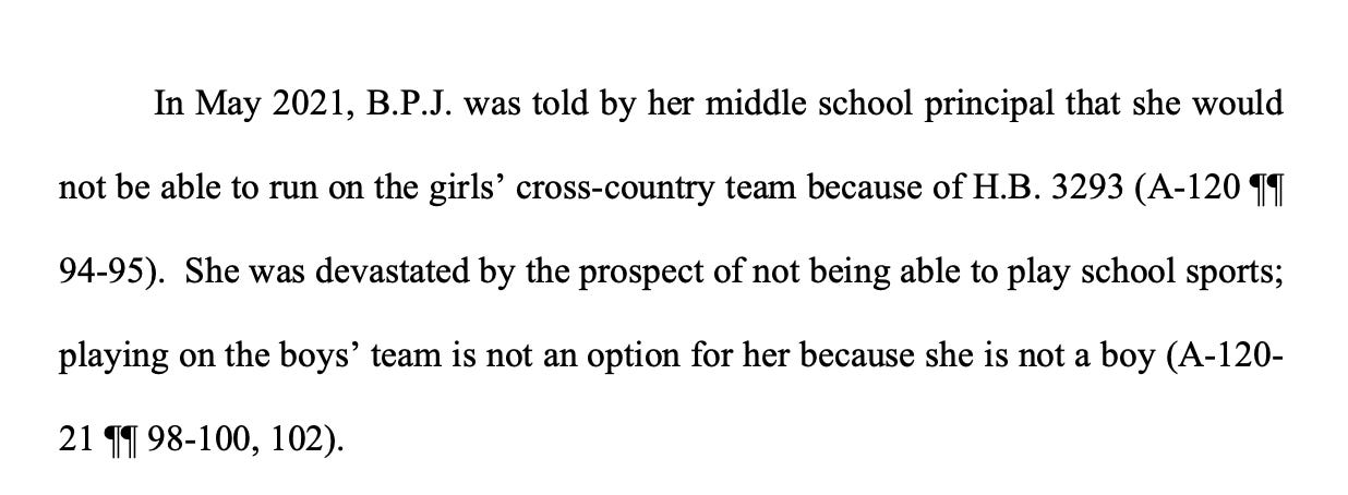 In May 2021, B.P.J. was told by her middle school principal that she would not be able to run on the girls’ cross-country team because of H.B. 3293 (A-120 ¶¶ 94-95). She was devastated by the prospect of not being able to play school sports; playing on the boys’ team is not an option for her because she is not a boy (A-120- 21 ¶¶ 98-100, 102). In May 2021, B.P.J. was told by her middle school principal that she would not be able to run on the girls’ cross-country team because of H.B. 3293 (A-120 ¶¶ 94-95). She was devastated by the prospect of not being able to play school sports; playing on the boys’ team is not an option for her because she is not a boy (A-120- 21 ¶¶ 98-100, 102).