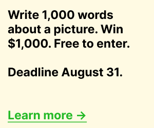 Banner advertisement for the 1Picture1000Words creative writing contest. Text reads: “Write 1,000 words about a picture. Win $1,000. Free to enter. Deadline August 31. Learn more.” The text appears in bold black lettering on a light beige background with a green “Learn more” link. Banner advertisement for the 1Picture1000Words creative writing contest. Text reads: “Write 1,000 words about a picture. Win $1,000. Free to enter. Deadline August 31. Learn more.” The text appears in bold black lettering on a light beige background with a green “Learn more” link.