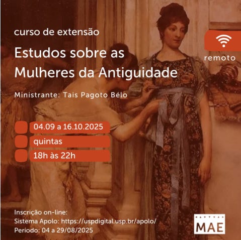 #descrevemospravocê  Card de divulgação do curso de extensão “Estudos sobre as Mulheres da Antiguidade”, ministrado por Tais Pagoto Bêlo. O curso será realizado remotamente, entre os dias 4 de setembro e 16 de outubro de 2025, sempre às quintas-feiras, das 18h às 22h. As inscrições são feitas on-line pelo Sistema Apolo no site https://uspdigital.usp.br/apolo/, com período de inscrição de 04 a 29 de agosto de 2025.  O card tem fundo marrom com uma imagem de pintura clássica. A obra mostra três mulheres da Antiguidade em trajes longos e detalhados, conversando em um ambiente interno com arquitetura de colunas. A mulher em primeiro plano veste uma túnica azul com detalhes dourados e encosta a mão em um pilar. As outras duas, mais ao fundo, observam a cena. O estilo pictórico remete a afrescos ou quadros históricos.  No canto superior direito, há um ícone de sinal de internet em branco, sobre um círculo laranja, com a palavra “remoto” indicando que o curso será online. O logotipo do MAE – Museu de Arqueologia e Etnologia da USP – aparece no canto inferior direito.  A paleta de cores do card combina tons terrosos, remetendo à temática histórica, com textos em branco e laranja para garantir legibilidade.