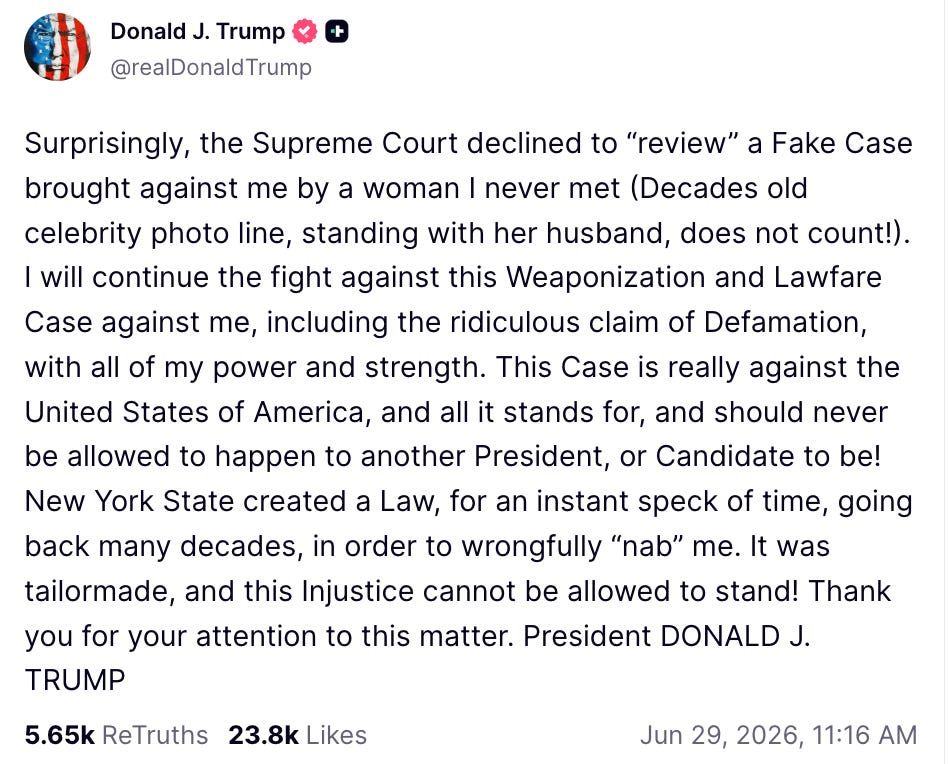 Surprisingly, the Supreme Court declined to “review” a Fake Case brought against me by a woman I never met (Decades old celebrity photo line, standing with her husband, does not count!). I will continue the fight against this Weaponization and Lawfare Case against me, including the ridiculous claim of Defamation, with all of my power and strength. This Case is really against the United States of America, and all it stands for, and should never be allowed to happen to another President, or Candidate to be! New York State created a Law, for an instant speck of time, going back many decades, in order to wrongfully “nab” me. It was tailormade, and this Injustice cannot be allowed to stand! Thank you for your attention to this matter. President DONALD J. TRUMP Surprisingly, the Supreme Court declined to “review” a Fake Case brought against me by a woman I never met (Decades old celebrity photo line, standing with her husband, does not count!). I will continue the fight against this Weaponization and Lawfare Case against me, including the ridiculous claim of Defamation, with all of my power and strength. This Case is really against the United States of America, and all it stands for, and should never be allowed to happen to another President, or Candidate to be! New York State created a Law, for an instant speck of time, going back many decades, in order to wrongfully “nab” me. It was tailormade, and this Injustice cannot be allowed to stand! Thank you for your attention to this matter. President DONALD J. TRUMP