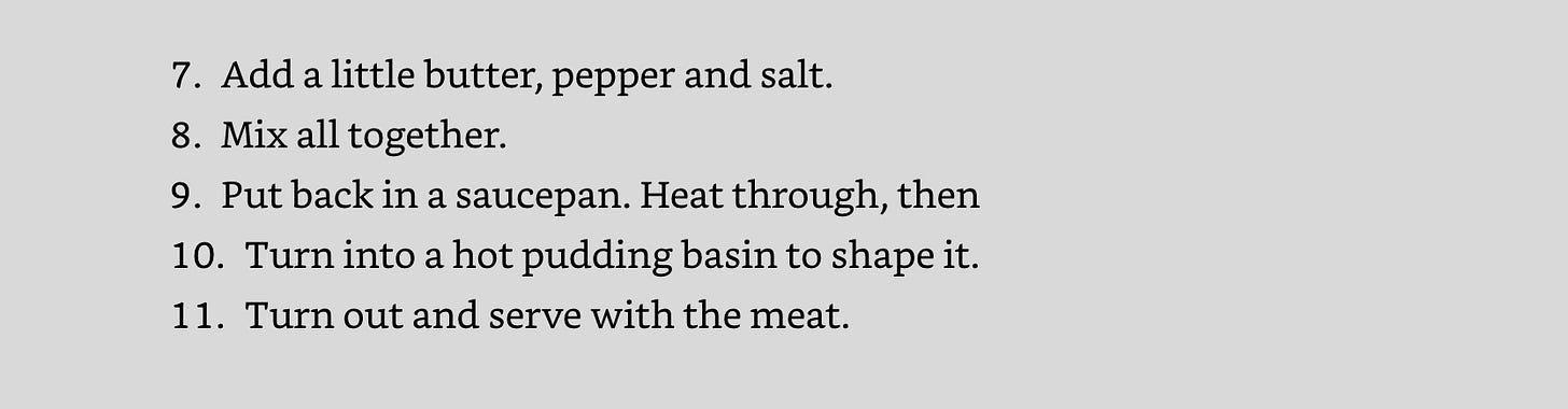 7.​Add a little butter, pepper and salt. 8.​Mix all together.   9.​Put back in a saucepan. Heat through, then 10.​Turn into a hot pudding basin to shape it. 11.​Turn out and serve with the meat. 