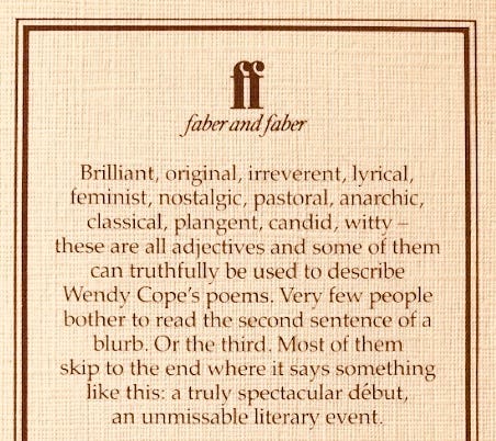 Brilliant, original, irreverent, lyrical, feminist, nostalgic, pastoral, anarchic, classical, plangent, candid, witty - these are all adjectives and some of them can truthfully be used to describe Wendy Cope's poems. Very few people bother to read the second sentence of a blurb. Or the third. Most of them skip to the end where it says something like this: a truly spectacular début, an unmissable literary event.