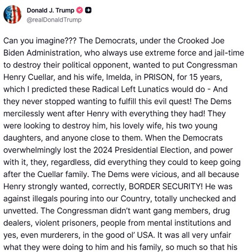 Can you imagine??? The Democrats, under the Crooked Joe Biden Administration, who always use extreme force and jail-time to destroy their political opponent, wanted to put Congressman Henry Cuellar, and his wife, Imelda, in PRISON, for 15 years, which I predicted these Radical Left Lunatics would do - And they never stopped wanting to fulfill this evil quest! The Dems mercilessly went after Henry with everything they had! They were looking to destroy him, his lovely wife, his two young daughters, and anyone close to them. When the Democrats overwhelmingly lost the 2024 Presidential Election, and power with it, they, regardless, did everything they could to keep going after the Cuellar family. The Dems were vicious, and all because Henry strongly wanted, correctly, BORDER SECURITY! He was against illegals pouring into our Country, totally unchecked and unvetted. The Congressman didn’t want gang members, drug dealers, violent prisoners, people from mental institutions and yes, even murderers, in the good ol’ USA. It was all very unfair what they were doing to him and his family, so much so that his